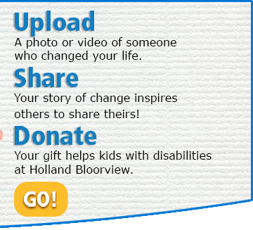 UPLOAD A photo or video of someone who changed your life. SHARE Your story of change inspires others to share theirs! DONATE Your gift helps kids with disabilities at Holland Bloorview.